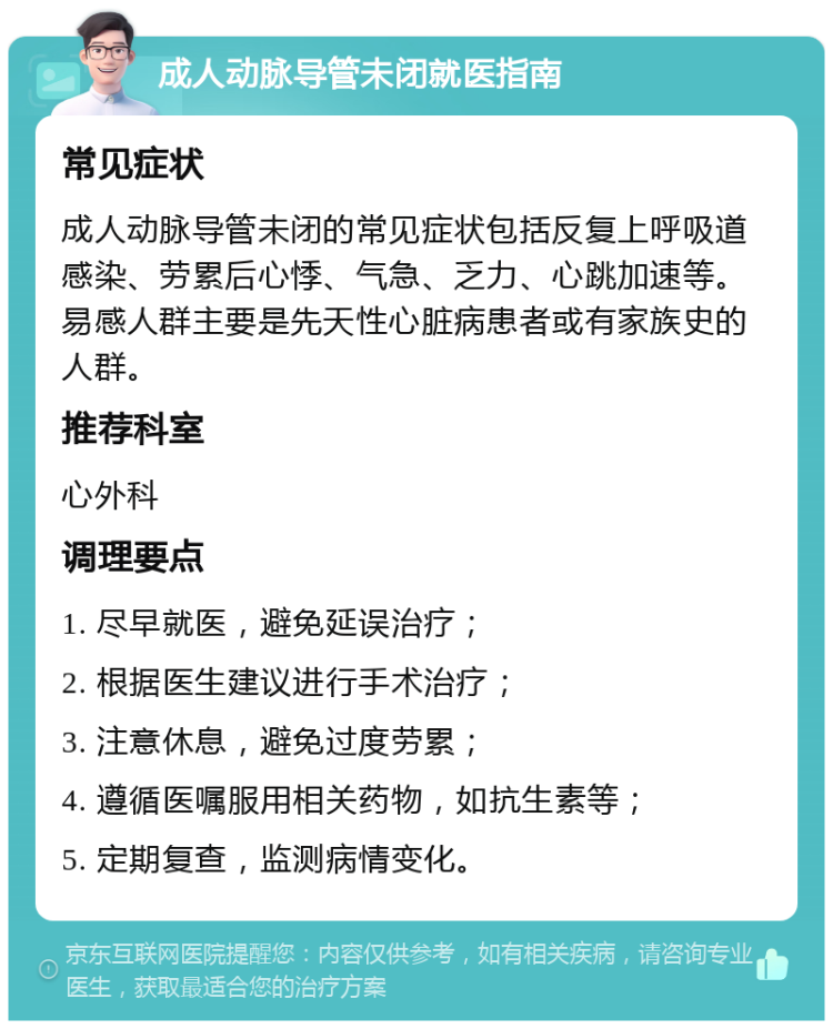 成人动脉导管未闭就医指南 常见症状 成人动脉导管未闭的常见症状包括反复上呼吸道感染、劳累后心悸、气急、乏力、心跳加速等。易感人群主要是先天性心脏病患者或有家族史的人群。 推荐科室 心外科 调理要点 1. 尽早就医，避免延误治疗； 2. 根据医生建议进行手术治疗； 3. 注意休息，避免过度劳累； 4. 遵循医嘱服用相关药物，如抗生素等； 5. 定期复查，监测病情变化。