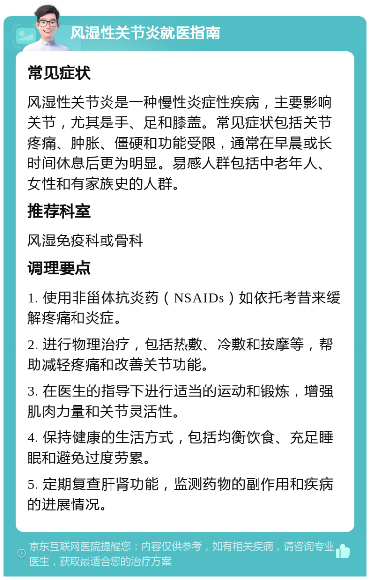 风湿性关节炎就医指南 常见症状 风湿性关节炎是一种慢性炎症性疾病，主要影响关节，尤其是手、足和膝盖。常见症状包括关节疼痛、肿胀、僵硬和功能受限，通常在早晨或长时间休息后更为明显。易感人群包括中老年人、女性和有家族史的人群。 推荐科室 风湿免疫科或骨科 调理要点 1. 使用非甾体抗炎药（NSAIDs）如依托考昔来缓解疼痛和炎症。 2. 进行物理治疗，包括热敷、冷敷和按摩等，帮助减轻疼痛和改善关节功能。 3. 在医生的指导下进行适当的运动和锻炼，增强肌肉力量和关节灵活性。 4. 保持健康的生活方式，包括均衡饮食、充足睡眠和避免过度劳累。 5. 定期复查肝肾功能，监测药物的副作用和疾病的进展情况。