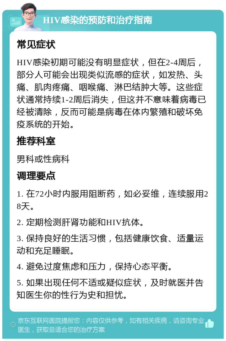 HIV感染的预防和治疗指南 常见症状 HIV感染初期可能没有明显症状，但在2-4周后，部分人可能会出现类似流感的症状，如发热、头痛、肌肉疼痛、咽喉痛、淋巴结肿大等。这些症状通常持续1-2周后消失，但这并不意味着病毒已经被清除，反而可能是病毒在体内繁殖和破坏免疫系统的开始。 推荐科室 男科或性病科 调理要点 1. 在72小时内服用阻断药，如必妥维，连续服用28天。 2. 定期检测肝肾功能和HIV抗体。 3. 保持良好的生活习惯，包括健康饮食、适量运动和充足睡眠。 4. 避免过度焦虑和压力，保持心态平衡。 5. 如果出现任何不适或疑似症状，及时就医并告知医生你的性行为史和担忧。