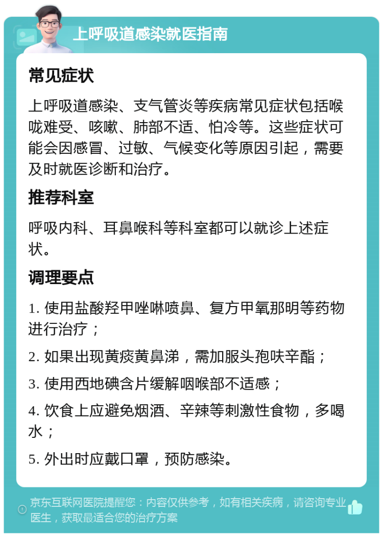 上呼吸道感染就医指南 常见症状 上呼吸道感染、支气管炎等疾病常见症状包括喉咙难受、咳嗽、肺部不适、怕冷等。这些症状可能会因感冒、过敏、气候变化等原因引起，需要及时就医诊断和治疗。 推荐科室 呼吸内科、耳鼻喉科等科室都可以就诊上述症状。 调理要点 1. 使用盐酸羟甲唑啉喷鼻、复方甲氧那明等药物进行治疗； 2. 如果出现黄痰黄鼻涕，需加服头孢呋辛酯； 3. 使用西地碘含片缓解咽喉部不适感； 4. 饮食上应避免烟酒、辛辣等刺激性食物，多喝水； 5. 外出时应戴口罩，预防感染。