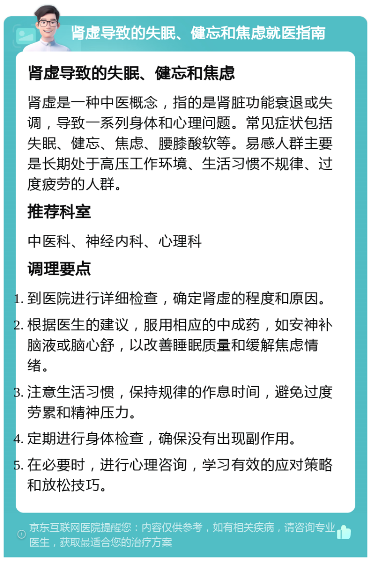 肾虚导致的失眠、健忘和焦虑就医指南 肾虚导致的失眠、健忘和焦虑 肾虚是一种中医概念，指的是肾脏功能衰退或失调，导致一系列身体和心理问题。常见症状包括失眠、健忘、焦虑、腰膝酸软等。易感人群主要是长期处于高压工作环境、生活习惯不规律、过度疲劳的人群。 推荐科室 中医科、神经内科、心理科 调理要点 到医院进行详细检查，确定肾虚的程度和原因。 根据医生的建议，服用相应的中成药，如安神补脑液或脑心舒，以改善睡眠质量和缓解焦虑情绪。 注意生活习惯，保持规律的作息时间，避免过度劳累和精神压力。 定期进行身体检查，确保没有出现副作用。 在必要时，进行心理咨询，学习有效的应对策略和放松技巧。