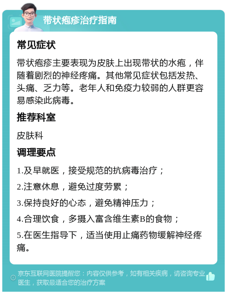 带状疱疹治疗指南 常见症状 带状疱疹主要表现为皮肤上出现带状的水疱，伴随着剧烈的神经疼痛。其他常见症状包括发热、头痛、乏力等。老年人和免疫力较弱的人群更容易感染此病毒。 推荐科室 皮肤科 调理要点 1.及早就医，接受规范的抗病毒治疗； 2.注意休息，避免过度劳累； 3.保持良好的心态，避免精神压力； 4.合理饮食，多摄入富含维生素B的食物； 5.在医生指导下，适当使用止痛药物缓解神经疼痛。