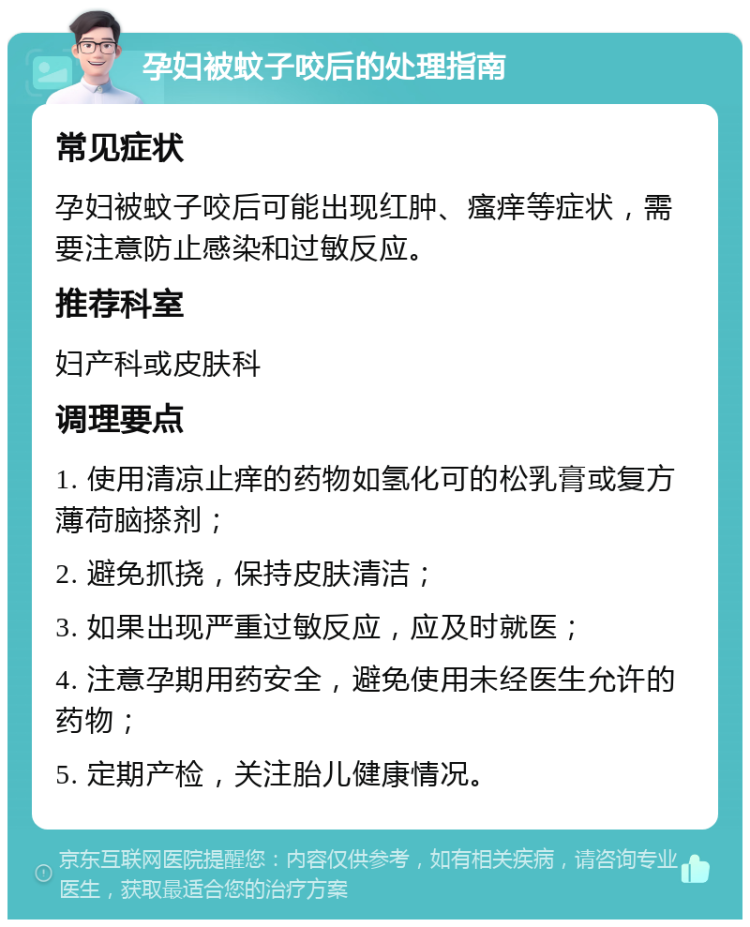 孕妇被蚊子咬后的处理指南 常见症状 孕妇被蚊子咬后可能出现红肿、瘙痒等症状，需要注意防止感染和过敏反应。 推荐科室 妇产科或皮肤科 调理要点 1. 使用清凉止痒的药物如氢化可的松乳膏或复方薄荷脑搽剂； 2. 避免抓挠，保持皮肤清洁； 3. 如果出现严重过敏反应，应及时就医； 4. 注意孕期用药安全，避免使用未经医生允许的药物； 5. 定期产检，关注胎儿健康情况。