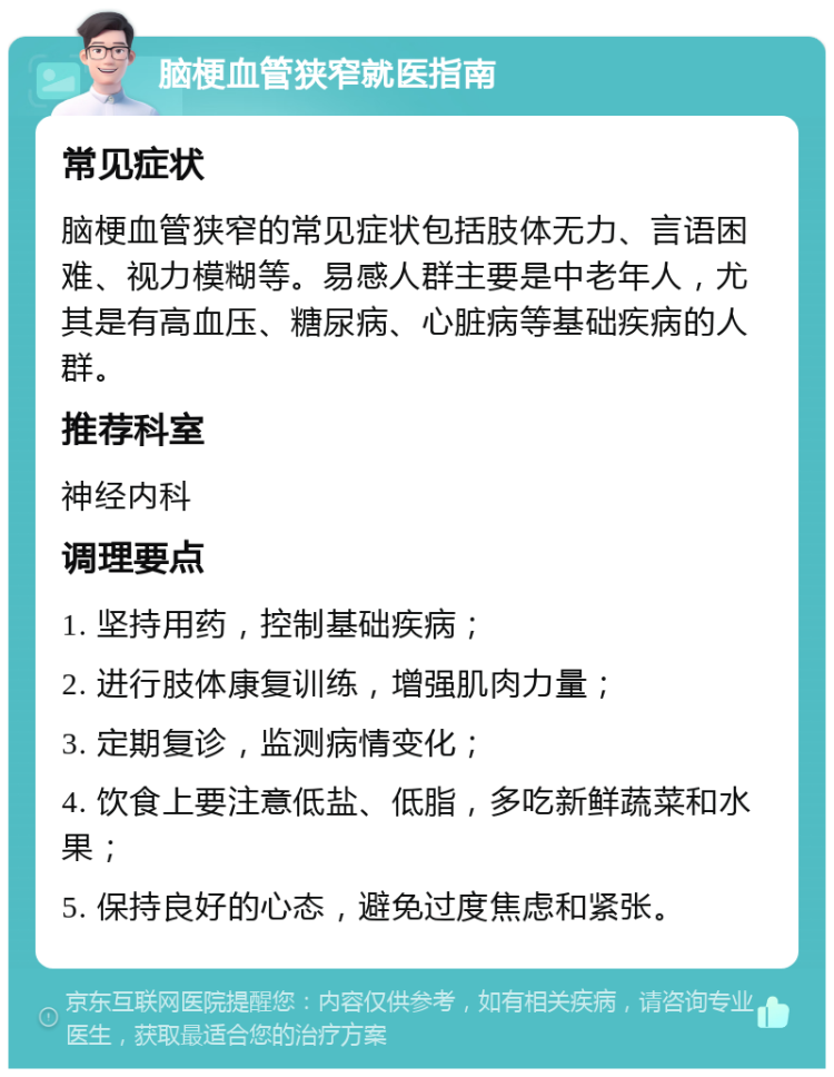 脑梗血管狭窄就医指南 常见症状 脑梗血管狭窄的常见症状包括肢体无力、言语困难、视力模糊等。易感人群主要是中老年人，尤其是有高血压、糖尿病、心脏病等基础疾病的人群。 推荐科室 神经内科 调理要点 1. 坚持用药，控制基础疾病； 2. 进行肢体康复训练，增强肌肉力量； 3. 定期复诊，监测病情变化； 4. 饮食上要注意低盐、低脂，多吃新鲜蔬菜和水果； 5. 保持良好的心态，避免过度焦虑和紧张。