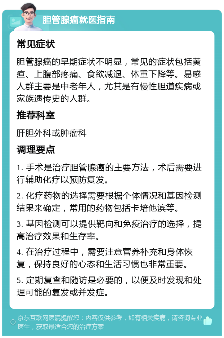 胆管腺癌就医指南 常见症状 胆管腺癌的早期症状不明显，常见的症状包括黄疸、上腹部疼痛、食欲减退、体重下降等。易感人群主要是中老年人，尤其是有慢性胆道疾病或家族遗传史的人群。 推荐科室 肝胆外科或肿瘤科 调理要点 1. 手术是治疗胆管腺癌的主要方法，术后需要进行辅助化疗以预防复发。 2. 化疗药物的选择需要根据个体情况和基因检测结果来确定，常用的药物包括卡培他滨等。 3. 基因检测可以提供靶向和免疫治疗的选择，提高治疗效果和生存率。 4. 在治疗过程中，需要注意营养补充和身体恢复，保持良好的心态和生活习惯也非常重要。 5. 定期复查和随访是必要的，以便及时发现和处理可能的复发或并发症。