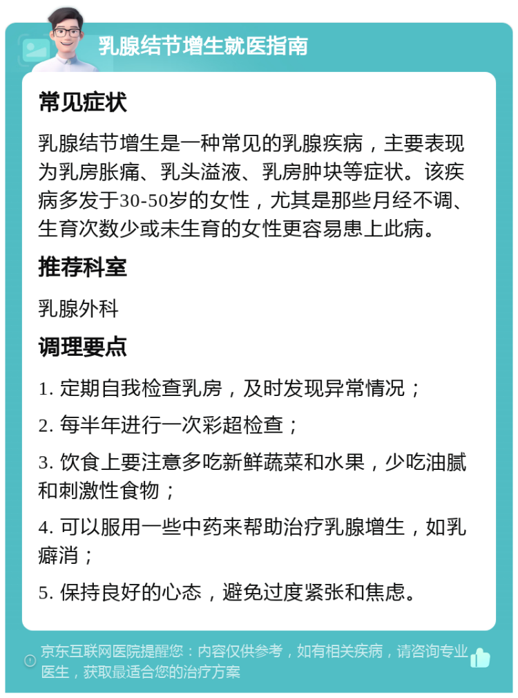 乳腺结节增生就医指南 常见症状 乳腺结节增生是一种常见的乳腺疾病，主要表现为乳房胀痛、乳头溢液、乳房肿块等症状。该疾病多发于30-50岁的女性，尤其是那些月经不调、生育次数少或未生育的女性更容易患上此病。 推荐科室 乳腺外科 调理要点 1. 定期自我检查乳房，及时发现异常情况； 2. 每半年进行一次彩超检查； 3. 饮食上要注意多吃新鲜蔬菜和水果，少吃油腻和刺激性食物； 4. 可以服用一些中药来帮助治疗乳腺增生，如乳癖消； 5. 保持良好的心态，避免过度紧张和焦虑。