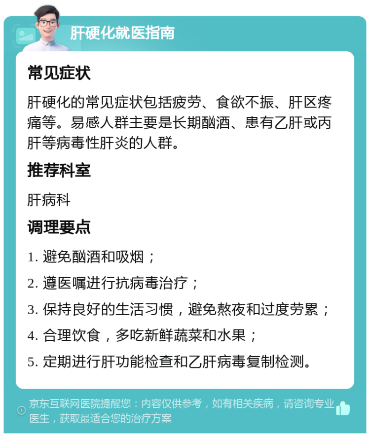 肝硬化就医指南 常见症状 肝硬化的常见症状包括疲劳、食欲不振、肝区疼痛等。易感人群主要是长期酗酒、患有乙肝或丙肝等病毒性肝炎的人群。 推荐科室 肝病科 调理要点 1. 避免酗酒和吸烟； 2. 遵医嘱进行抗病毒治疗； 3. 保持良好的生活习惯，避免熬夜和过度劳累； 4. 合理饮食，多吃新鲜蔬菜和水果； 5. 定期进行肝功能检查和乙肝病毒复制检测。