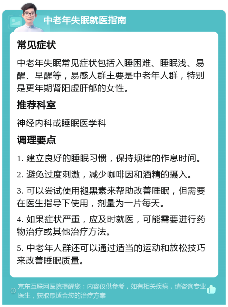 中老年失眠就医指南 常见症状 中老年失眠常见症状包括入睡困难、睡眠浅、易醒、早醒等，易感人群主要是中老年人群，特别是更年期肾阳虚肝郁的女性。 推荐科室 神经内科或睡眠医学科 调理要点 1. 建立良好的睡眠习惯，保持规律的作息时间。 2. 避免过度刺激，减少咖啡因和酒精的摄入。 3. 可以尝试使用褪黑素来帮助改善睡眠，但需要在医生指导下使用，剂量为一片每天。 4. 如果症状严重，应及时就医，可能需要进行药物治疗或其他治疗方法。 5. 中老年人群还可以通过适当的运动和放松技巧来改善睡眠质量。