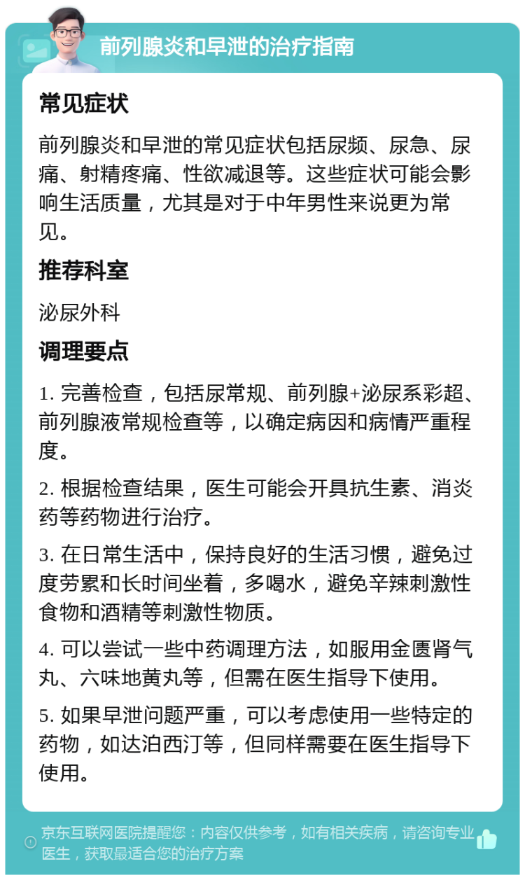 前列腺炎和早泄的治疗指南 常见症状 前列腺炎和早泄的常见症状包括尿频、尿急、尿痛、射精疼痛、性欲减退等。这些症状可能会影响生活质量，尤其是对于中年男性来说更为常见。 推荐科室 泌尿外科 调理要点 1. 完善检查，包括尿常规、前列腺+泌尿系彩超、前列腺液常规检查等，以确定病因和病情严重程度。 2. 根据检查结果，医生可能会开具抗生素、消炎药等药物进行治疗。 3. 在日常生活中，保持良好的生活习惯，避免过度劳累和长时间坐着，多喝水，避免辛辣刺激性食物和酒精等刺激性物质。 4. 可以尝试一些中药调理方法，如服用金匮肾气丸、六味地黄丸等，但需在医生指导下使用。 5. 如果早泄问题严重，可以考虑使用一些特定的药物，如达泊西汀等，但同样需要在医生指导下使用。