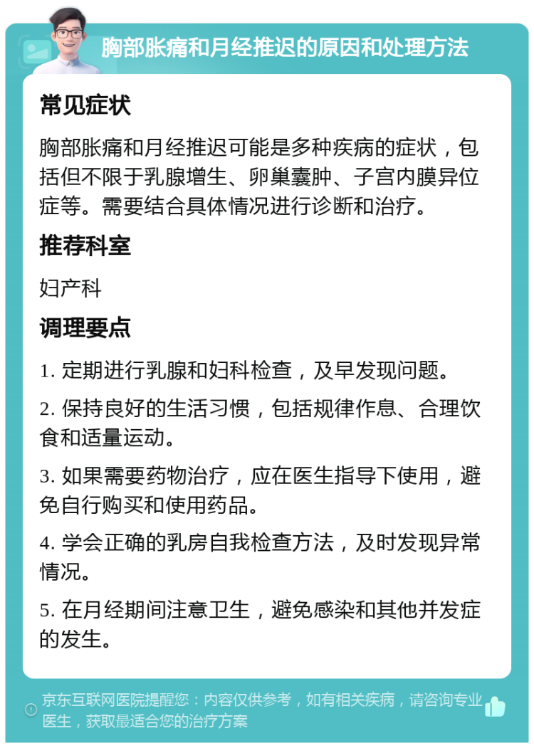 胸部胀痛和月经推迟的原因和处理方法 常见症状 胸部胀痛和月经推迟可能是多种疾病的症状，包括但不限于乳腺增生、卵巢囊肿、子宫内膜异位症等。需要结合具体情况进行诊断和治疗。 推荐科室 妇产科 调理要点 1. 定期进行乳腺和妇科检查，及早发现问题。 2. 保持良好的生活习惯，包括规律作息、合理饮食和适量运动。 3. 如果需要药物治疗，应在医生指导下使用，避免自行购买和使用药品。 4. 学会正确的乳房自我检查方法，及时发现异常情况。 5. 在月经期间注意卫生，避免感染和其他并发症的发生。