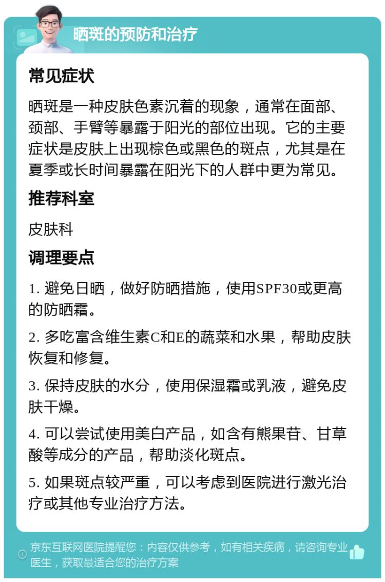 晒斑的预防和治疗 常见症状 晒斑是一种皮肤色素沉着的现象，通常在面部、颈部、手臂等暴露于阳光的部位出现。它的主要症状是皮肤上出现棕色或黑色的斑点，尤其是在夏季或长时间暴露在阳光下的人群中更为常见。 推荐科室 皮肤科 调理要点 1. 避免日晒，做好防晒措施，使用SPF30或更高的防晒霜。 2. 多吃富含维生素C和E的蔬菜和水果，帮助皮肤恢复和修复。 3. 保持皮肤的水分，使用保湿霜或乳液，避免皮肤干燥。 4. 可以尝试使用美白产品，如含有熊果苷、甘草酸等成分的产品，帮助淡化斑点。 5. 如果斑点较严重，可以考虑到医院进行激光治疗或其他专业治疗方法。