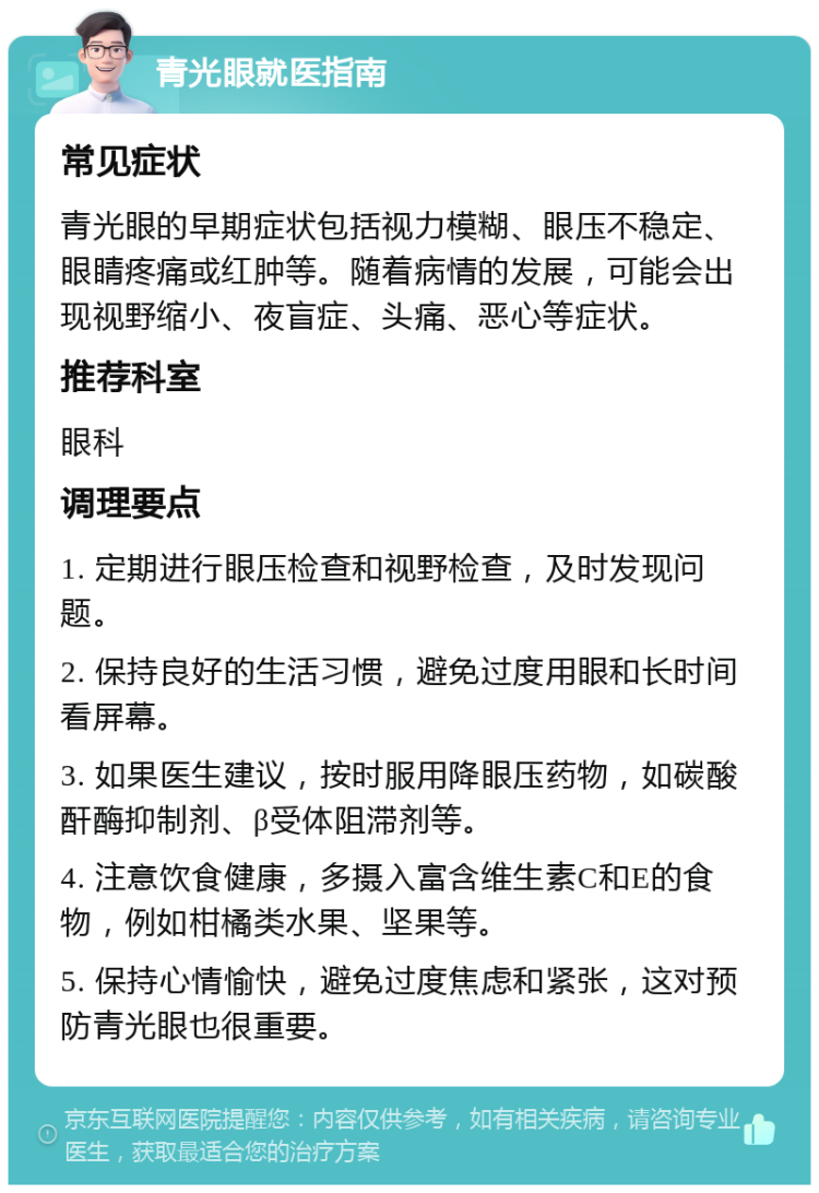 青光眼就医指南 常见症状 青光眼的早期症状包括视力模糊、眼压不稳定、眼睛疼痛或红肿等。随着病情的发展，可能会出现视野缩小、夜盲症、头痛、恶心等症状。 推荐科室 眼科 调理要点 1. 定期进行眼压检查和视野检查，及时发现问题。 2. 保持良好的生活习惯，避免过度用眼和长时间看屏幕。 3. 如果医生建议，按时服用降眼压药物，如碳酸酐酶抑制剂、β受体阻滞剂等。 4. 注意饮食健康，多摄入富含维生素C和E的食物，例如柑橘类水果、坚果等。 5. 保持心情愉快，避免过度焦虑和紧张，这对预防青光眼也很重要。