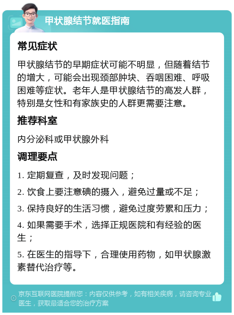 甲状腺结节就医指南 常见症状 甲状腺结节的早期症状可能不明显，但随着结节的增大，可能会出现颈部肿块、吞咽困难、呼吸困难等症状。老年人是甲状腺结节的高发人群，特别是女性和有家族史的人群更需要注意。 推荐科室 内分泌科或甲状腺外科 调理要点 1. 定期复查，及时发现问题； 2. 饮食上要注意碘的摄入，避免过量或不足； 3. 保持良好的生活习惯，避免过度劳累和压力； 4. 如果需要手术，选择正规医院和有经验的医生； 5. 在医生的指导下，合理使用药物，如甲状腺激素替代治疗等。