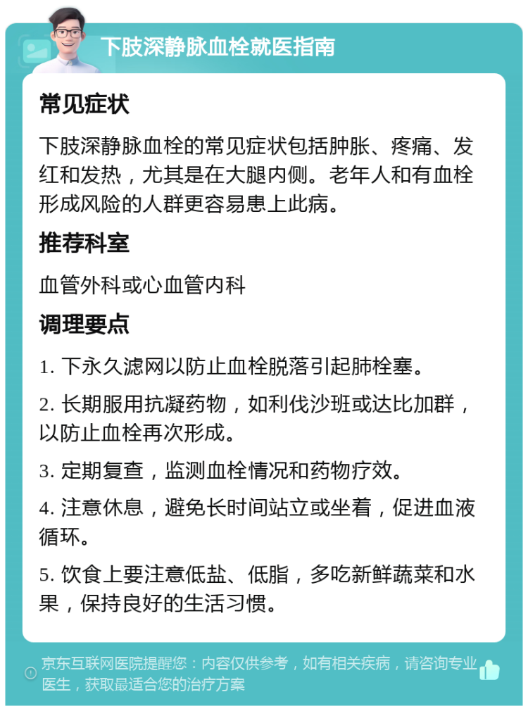 下肢深静脉血栓就医指南 常见症状 下肢深静脉血栓的常见症状包括肿胀、疼痛、发红和发热，尤其是在大腿内侧。老年人和有血栓形成风险的人群更容易患上此病。 推荐科室 血管外科或心血管内科 调理要点 1. 下永久滤网以防止血栓脱落引起肺栓塞。 2. 长期服用抗凝药物，如利伐沙班或达比加群，以防止血栓再次形成。 3. 定期复查，监测血栓情况和药物疗效。 4. 注意休息，避免长时间站立或坐着，促进血液循环。 5. 饮食上要注意低盐、低脂，多吃新鲜蔬菜和水果，保持良好的生活习惯。