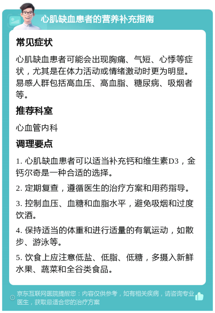 心肌缺血患者的营养补充指南 常见症状 心肌缺血患者可能会出现胸痛、气短、心悸等症状，尤其是在体力活动或情绪激动时更为明显。易感人群包括高血压、高血脂、糖尿病、吸烟者等。 推荐科室 心血管内科 调理要点 1. 心肌缺血患者可以适当补充钙和维生素D3，金钙尔奇是一种合适的选择。 2. 定期复查，遵循医生的治疗方案和用药指导。 3. 控制血压、血糖和血脂水平，避免吸烟和过度饮酒。 4. 保持适当的体重和进行适量的有氧运动，如散步、游泳等。 5. 饮食上应注意低盐、低脂、低糖，多摄入新鲜水果、蔬菜和全谷类食品。