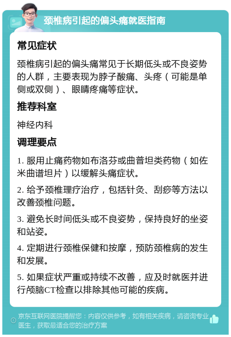 颈椎病引起的偏头痛就医指南 常见症状 颈椎病引起的偏头痛常见于长期低头或不良姿势的人群，主要表现为脖子酸痛、头疼（可能是单侧或双侧）、眼睛疼痛等症状。 推荐科室 神经内科 调理要点 1. 服用止痛药物如布洛芬或曲普坦类药物（如佐米曲谱坦片）以缓解头痛症状。 2. 给予颈椎理疗治疗，包括针灸、刮痧等方法以改善颈椎问题。 3. 避免长时间低头或不良姿势，保持良好的坐姿和站姿。 4. 定期进行颈椎保健和按摩，预防颈椎病的发生和发展。 5. 如果症状严重或持续不改善，应及时就医并进行颅脑CT检查以排除其他可能的疾病。