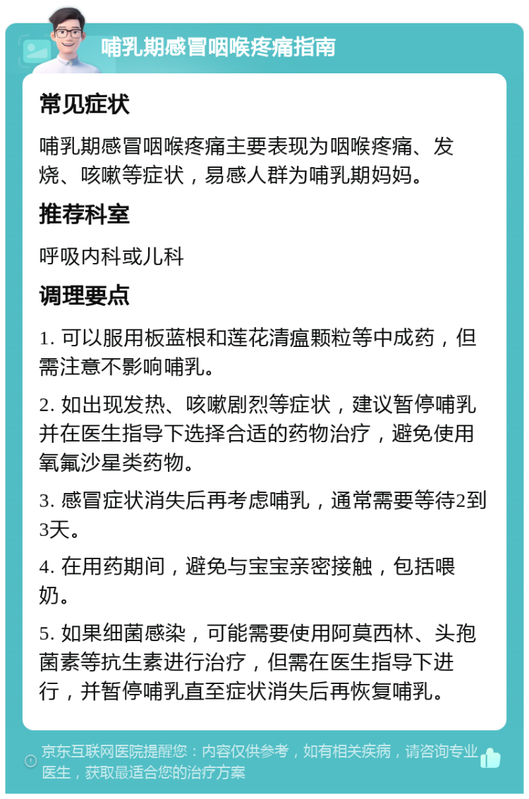 哺乳期感冒咽喉疼痛指南 常见症状 哺乳期感冒咽喉疼痛主要表现为咽喉疼痛、发烧、咳嗽等症状，易感人群为哺乳期妈妈。 推荐科室 呼吸内科或儿科 调理要点 1. 可以服用板蓝根和莲花清瘟颗粒等中成药，但需注意不影响哺乳。 2. 如出现发热、咳嗽剧烈等症状，建议暂停哺乳并在医生指导下选择合适的药物治疗，避免使用氧氟沙星类药物。 3. 感冒症状消失后再考虑哺乳，通常需要等待2到3天。 4. 在用药期间，避免与宝宝亲密接触，包括喂奶。 5. 如果细菌感染，可能需要使用阿莫西林、头孢菌素等抗生素进行治疗，但需在医生指导下进行，并暂停哺乳直至症状消失后再恢复哺乳。