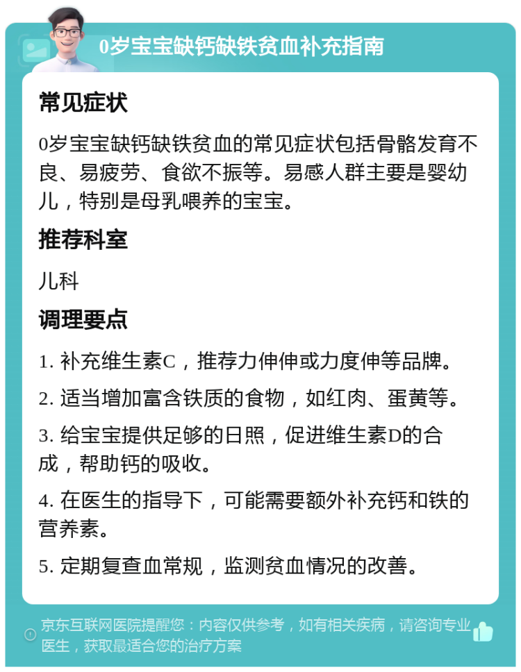 0岁宝宝缺钙缺铁贫血补充指南 常见症状 0岁宝宝缺钙缺铁贫血的常见症状包括骨骼发育不良、易疲劳、食欲不振等。易感人群主要是婴幼儿，特别是母乳喂养的宝宝。 推荐科室 儿科 调理要点 1. 补充维生素C，推荐力伸伸或力度伸等品牌。 2. 适当增加富含铁质的食物，如红肉、蛋黄等。 3. 给宝宝提供足够的日照，促进维生素D的合成，帮助钙的吸收。 4. 在医生的指导下，可能需要额外补充钙和铁的营养素。 5. 定期复查血常规，监测贫血情况的改善。