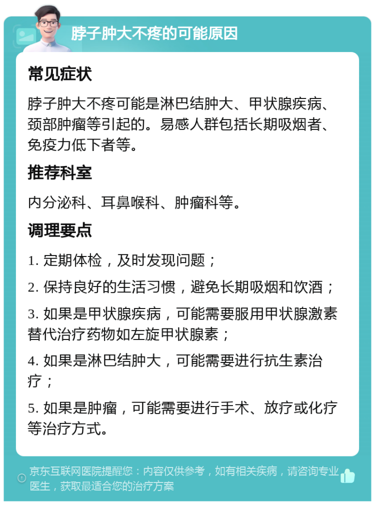 脖子肿大不疼的可能原因 常见症状 脖子肿大不疼可能是淋巴结肿大、甲状腺疾病、颈部肿瘤等引起的。易感人群包括长期吸烟者、免疫力低下者等。 推荐科室 内分泌科、耳鼻喉科、肿瘤科等。 调理要点 1. 定期体检，及时发现问题； 2. 保持良好的生活习惯，避免长期吸烟和饮酒； 3. 如果是甲状腺疾病，可能需要服用甲状腺激素替代治疗药物如左旋甲状腺素； 4. 如果是淋巴结肿大，可能需要进行抗生素治疗； 5. 如果是肿瘤，可能需要进行手术、放疗或化疗等治疗方式。