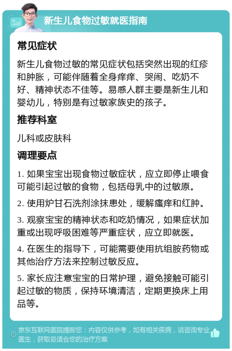 新生儿食物过敏就医指南 常见症状 新生儿食物过敏的常见症状包括突然出现的红疹和肿胀，可能伴随着全身痒痒、哭闹、吃奶不好、精神状态不佳等。易感人群主要是新生儿和婴幼儿，特别是有过敏家族史的孩子。 推荐科室 儿科或皮肤科 调理要点 1. 如果宝宝出现食物过敏症状，应立即停止喂食可能引起过敏的食物，包括母乳中的过敏原。 2. 使用炉甘石洗剂涂抹患处，缓解瘙痒和红肿。 3. 观察宝宝的精神状态和吃奶情况，如果症状加重或出现呼吸困难等严重症状，应立即就医。 4. 在医生的指导下，可能需要使用抗组胺药物或其他治疗方法来控制过敏反应。 5. 家长应注意宝宝的日常护理，避免接触可能引起过敏的物质，保持环境清洁，定期更换床上用品等。