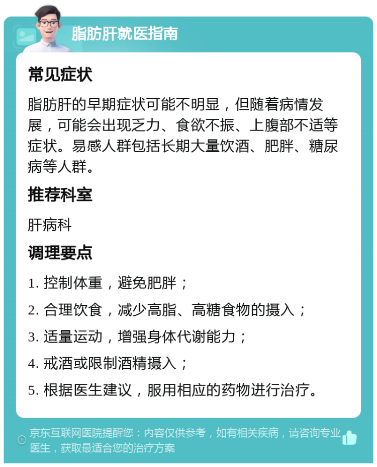 脂肪肝就医指南 常见症状 脂肪肝的早期症状可能不明显，但随着病情发展，可能会出现乏力、食欲不振、上腹部不适等症状。易感人群包括长期大量饮酒、肥胖、糖尿病等人群。 推荐科室 肝病科 调理要点 1. 控制体重，避免肥胖； 2. 合理饮食，减少高脂、高糖食物的摄入； 3. 适量运动，增强身体代谢能力； 4. 戒酒或限制酒精摄入； 5. 根据医生建议，服用相应的药物进行治疗。