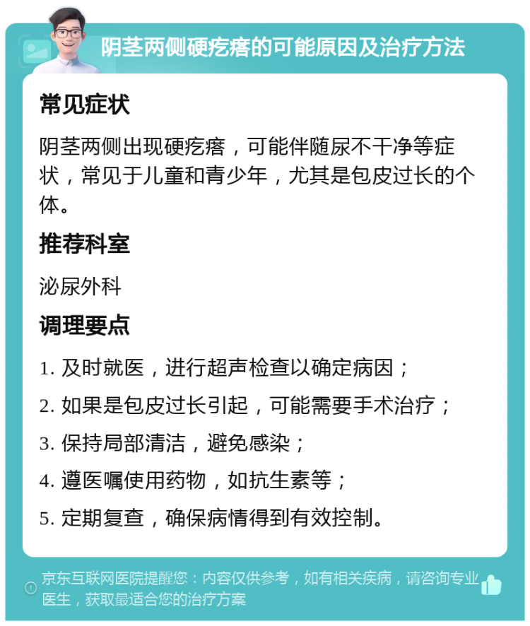 阴茎两侧硬疙瘩的可能原因及治疗方法 常见症状 阴茎两侧出现硬疙瘩，可能伴随尿不干净等症状，常见于儿童和青少年，尤其是包皮过长的个体。 推荐科室 泌尿外科 调理要点 1. 及时就医，进行超声检查以确定病因； 2. 如果是包皮过长引起，可能需要手术治疗； 3. 保持局部清洁，避免感染； 4. 遵医嘱使用药物，如抗生素等； 5. 定期复查，确保病情得到有效控制。