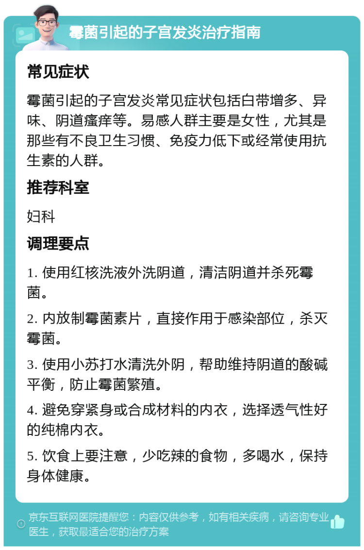 霉菌引起的子宫发炎治疗指南 常见症状 霉菌引起的子宫发炎常见症状包括白带增多、异味、阴道瘙痒等。易感人群主要是女性，尤其是那些有不良卫生习惯、免疫力低下或经常使用抗生素的人群。 推荐科室 妇科 调理要点 1. 使用红核洗液外洗阴道，清洁阴道并杀死霉菌。 2. 内放制霉菌素片，直接作用于感染部位，杀灭霉菌。 3. 使用小苏打水清洗外阴，帮助维持阴道的酸碱平衡，防止霉菌繁殖。 4. 避免穿紧身或合成材料的内衣，选择透气性好的纯棉内衣。 5. 饮食上要注意，少吃辣的食物，多喝水，保持身体健康。