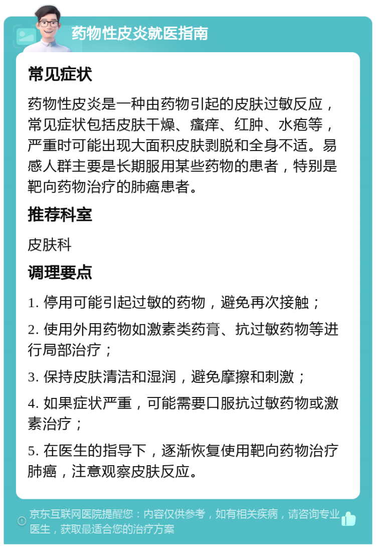 药物性皮炎就医指南 常见症状 药物性皮炎是一种由药物引起的皮肤过敏反应，常见症状包括皮肤干燥、瘙痒、红肿、水疱等，严重时可能出现大面积皮肤剥脱和全身不适。易感人群主要是长期服用某些药物的患者，特别是靶向药物治疗的肺癌患者。 推荐科室 皮肤科 调理要点 1. 停用可能引起过敏的药物，避免再次接触； 2. 使用外用药物如激素类药膏、抗过敏药物等进行局部治疗； 3. 保持皮肤清洁和湿润，避免摩擦和刺激； 4. 如果症状严重，可能需要口服抗过敏药物或激素治疗； 5. 在医生的指导下，逐渐恢复使用靶向药物治疗肺癌，注意观察皮肤反应。