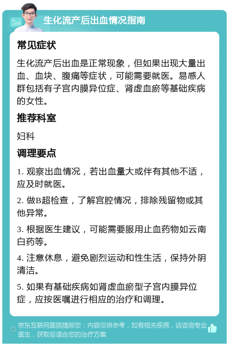 生化流产后出血情况指南 常见症状 生化流产后出血是正常现象，但如果出现大量出血、血块、腹痛等症状，可能需要就医。易感人群包括有子宫内膜异位症、肾虚血瘀等基础疾病的女性。 推荐科室 妇科 调理要点 1. 观察出血情况，若出血量大或伴有其他不适，应及时就医。 2. 做B超检查，了解宫腔情况，排除残留物或其他异常。 3. 根据医生建议，可能需要服用止血药物如云南白药等。 4. 注意休息，避免剧烈运动和性生活，保持外阴清洁。 5. 如果有基础疾病如肾虚血瘀型子宫内膜异位症，应按医嘱进行相应的治疗和调理。