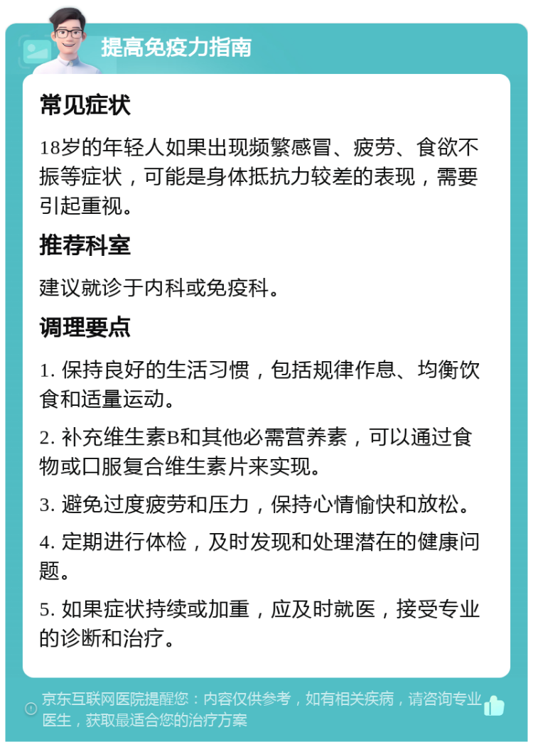 提高免疫力指南 常见症状 18岁的年轻人如果出现频繁感冒、疲劳、食欲不振等症状，可能是身体抵抗力较差的表现，需要引起重视。 推荐科室 建议就诊于内科或免疫科。 调理要点 1. 保持良好的生活习惯，包括规律作息、均衡饮食和适量运动。 2. 补充维生素B和其他必需营养素，可以通过食物或口服复合维生素片来实现。 3. 避免过度疲劳和压力，保持心情愉快和放松。 4. 定期进行体检，及时发现和处理潜在的健康问题。 5. 如果症状持续或加重，应及时就医，接受专业的诊断和治疗。