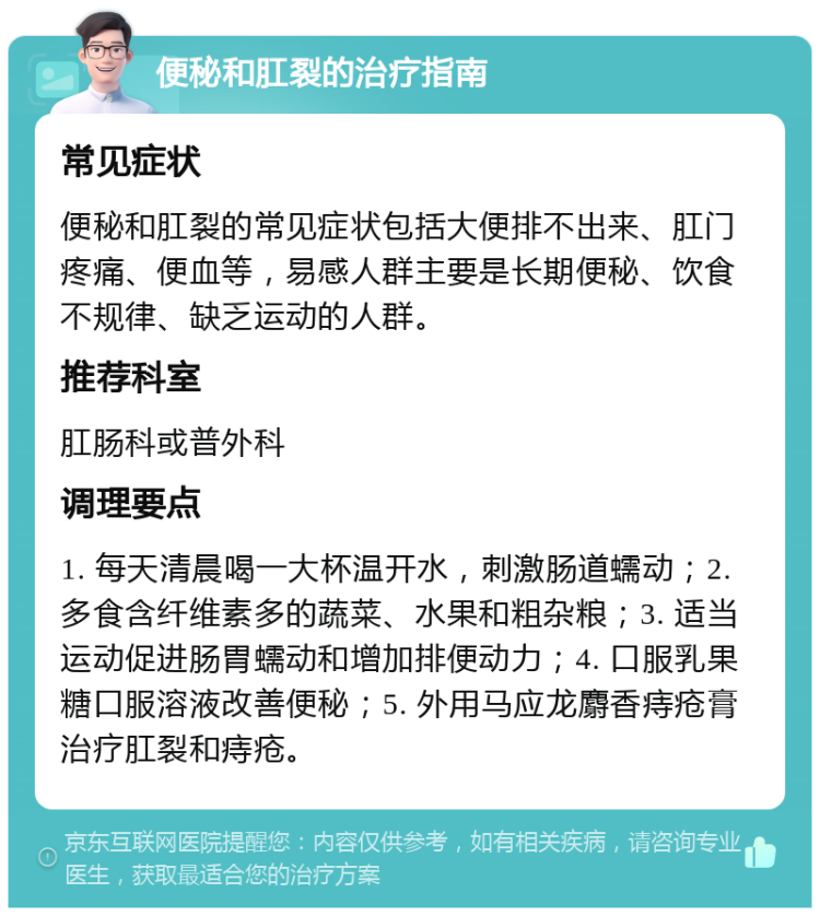 便秘和肛裂的治疗指南 常见症状 便秘和肛裂的常见症状包括大便排不出来、肛门疼痛、便血等，易感人群主要是长期便秘、饮食不规律、缺乏运动的人群。 推荐科室 肛肠科或普外科 调理要点 1. 每天清晨喝一大杯温开水，刺激肠道蠕动；2. 多食含纤维素多的蔬菜、水果和粗杂粮；3. 适当运动促进肠胃蠕动和增加排便动力；4. 口服乳果糖口服溶液改善便秘；5. 外用马应龙麝香痔疮膏治疗肛裂和痔疮。