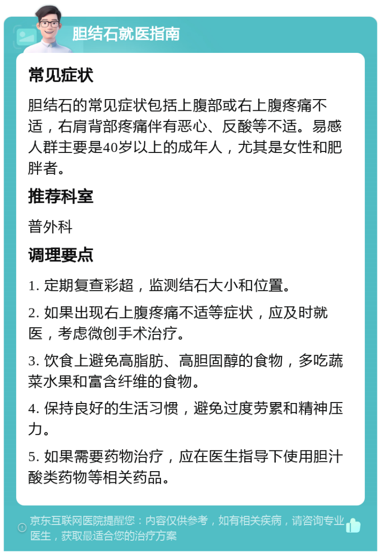 胆结石就医指南 常见症状 胆结石的常见症状包括上腹部或右上腹疼痛不适，右肩背部疼痛伴有恶心、反酸等不适。易感人群主要是40岁以上的成年人，尤其是女性和肥胖者。 推荐科室 普外科 调理要点 1. 定期复查彩超，监测结石大小和位置。 2. 如果出现右上腹疼痛不适等症状，应及时就医，考虑微创手术治疗。 3. 饮食上避免高脂肪、高胆固醇的食物，多吃蔬菜水果和富含纤维的食物。 4. 保持良好的生活习惯，避免过度劳累和精神压力。 5. 如果需要药物治疗，应在医生指导下使用胆汁酸类药物等相关药品。