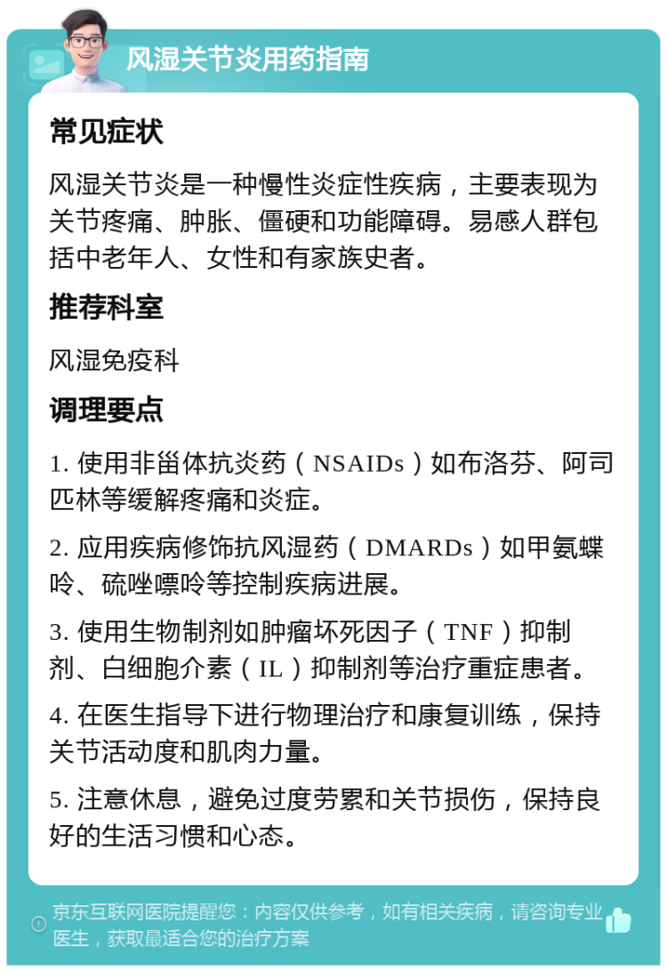 风湿关节炎用药指南 常见症状 风湿关节炎是一种慢性炎症性疾病，主要表现为关节疼痛、肿胀、僵硬和功能障碍。易感人群包括中老年人、女性和有家族史者。 推荐科室 风湿免疫科 调理要点 1. 使用非甾体抗炎药（NSAIDs）如布洛芬、阿司匹林等缓解疼痛和炎症。 2. 应用疾病修饰抗风湿药（DMARDs）如甲氨蝶呤、硫唑嘌呤等控制疾病进展。 3. 使用生物制剂如肿瘤坏死因子（TNF）抑制剂、白细胞介素（IL）抑制剂等治疗重症患者。 4. 在医生指导下进行物理治疗和康复训练，保持关节活动度和肌肉力量。 5. 注意休息，避免过度劳累和关节损伤，保持良好的生活习惯和心态。