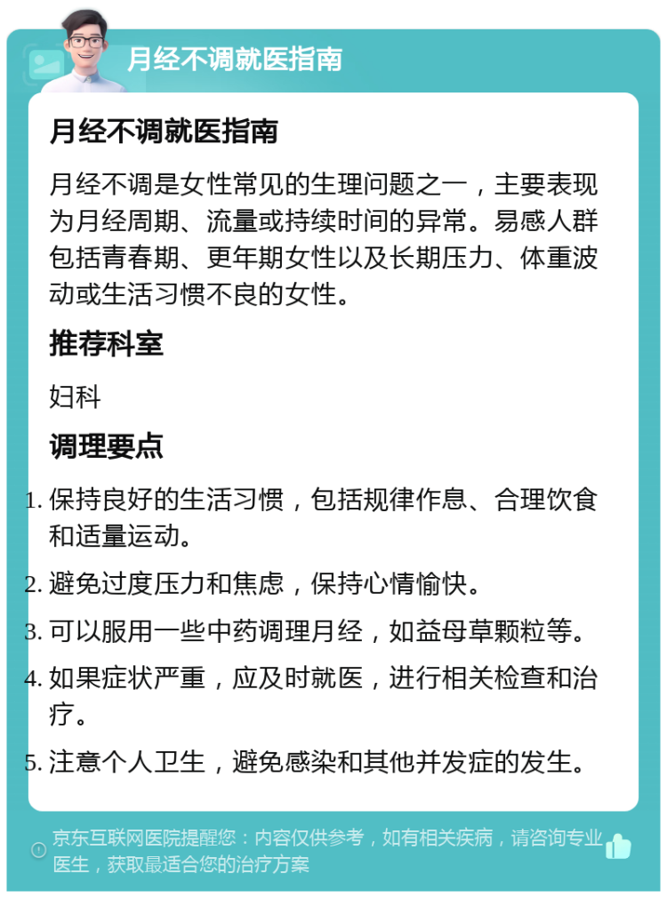 月经不调就医指南 月经不调就医指南 月经不调是女性常见的生理问题之一，主要表现为月经周期、流量或持续时间的异常。易感人群包括青春期、更年期女性以及长期压力、体重波动或生活习惯不良的女性。 推荐科室 妇科 调理要点 保持良好的生活习惯，包括规律作息、合理饮食和适量运动。 避免过度压力和焦虑，保持心情愉快。 可以服用一些中药调理月经，如益母草颗粒等。 如果症状严重，应及时就医，进行相关检查和治疗。 注意个人卫生，避免感染和其他并发症的发生。