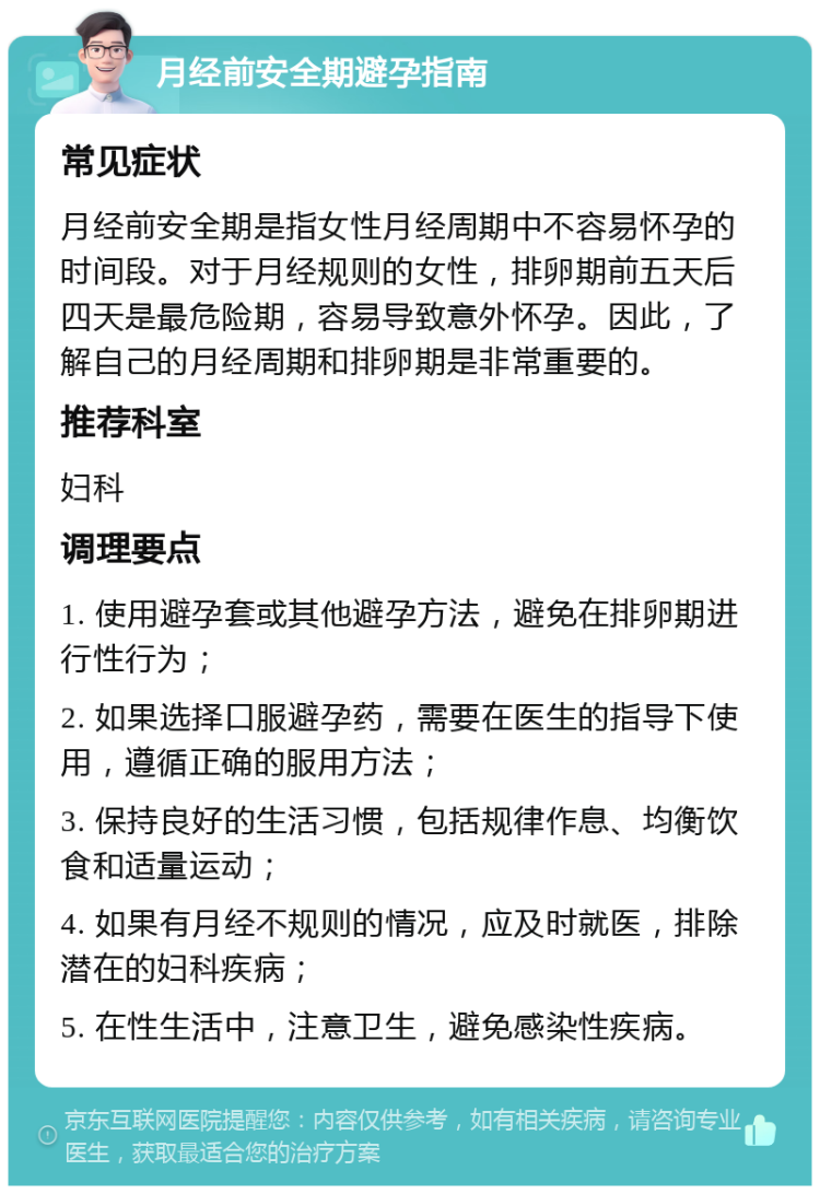 月经前安全期避孕指南 常见症状 月经前安全期是指女性月经周期中不容易怀孕的时间段。对于月经规则的女性，排卵期前五天后四天是最危险期，容易导致意外怀孕。因此，了解自己的月经周期和排卵期是非常重要的。 推荐科室 妇科 调理要点 1. 使用避孕套或其他避孕方法，避免在排卵期进行性行为； 2. 如果选择口服避孕药，需要在医生的指导下使用，遵循正确的服用方法； 3. 保持良好的生活习惯，包括规律作息、均衡饮食和适量运动； 4. 如果有月经不规则的情况，应及时就医，排除潜在的妇科疾病； 5. 在性生活中，注意卫生，避免感染性疾病。