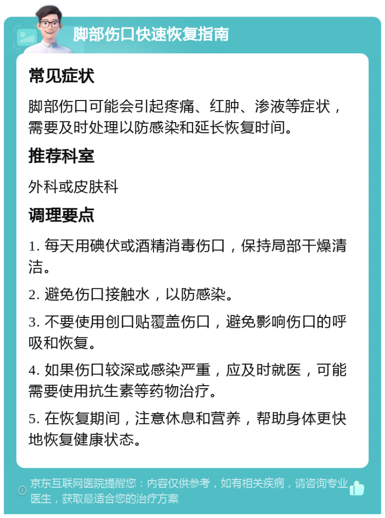 脚部伤口快速恢复指南 常见症状 脚部伤口可能会引起疼痛、红肿、渗液等症状，需要及时处理以防感染和延长恢复时间。 推荐科室 外科或皮肤科 调理要点 1. 每天用碘伏或酒精消毒伤口，保持局部干燥清洁。 2. 避免伤口接触水，以防感染。 3. 不要使用创口贴覆盖伤口，避免影响伤口的呼吸和恢复。 4. 如果伤口较深或感染严重，应及时就医，可能需要使用抗生素等药物治疗。 5. 在恢复期间，注意休息和营养，帮助身体更快地恢复健康状态。