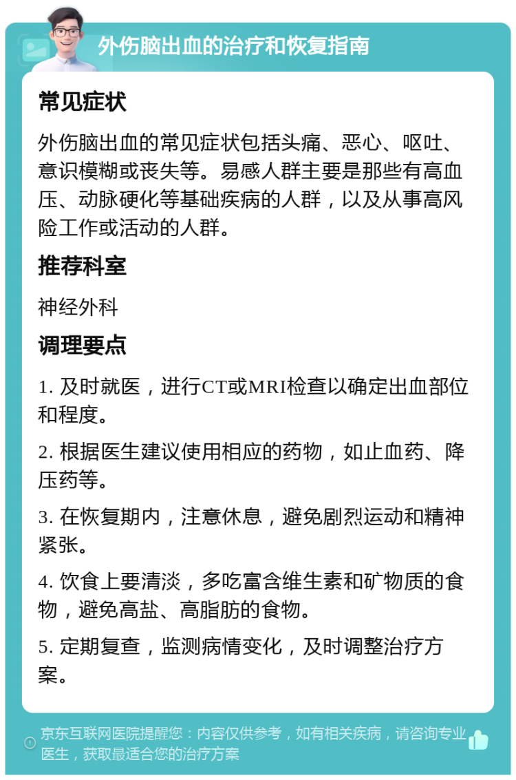 外伤脑出血的治疗和恢复指南 常见症状 外伤脑出血的常见症状包括头痛、恶心、呕吐、意识模糊或丧失等。易感人群主要是那些有高血压、动脉硬化等基础疾病的人群，以及从事高风险工作或活动的人群。 推荐科室 神经外科 调理要点 1. 及时就医，进行CT或MRI检查以确定出血部位和程度。 2. 根据医生建议使用相应的药物，如止血药、降压药等。 3. 在恢复期内，注意休息，避免剧烈运动和精神紧张。 4. 饮食上要清淡，多吃富含维生素和矿物质的食物，避免高盐、高脂肪的食物。 5. 定期复查，监测病情变化，及时调整治疗方案。