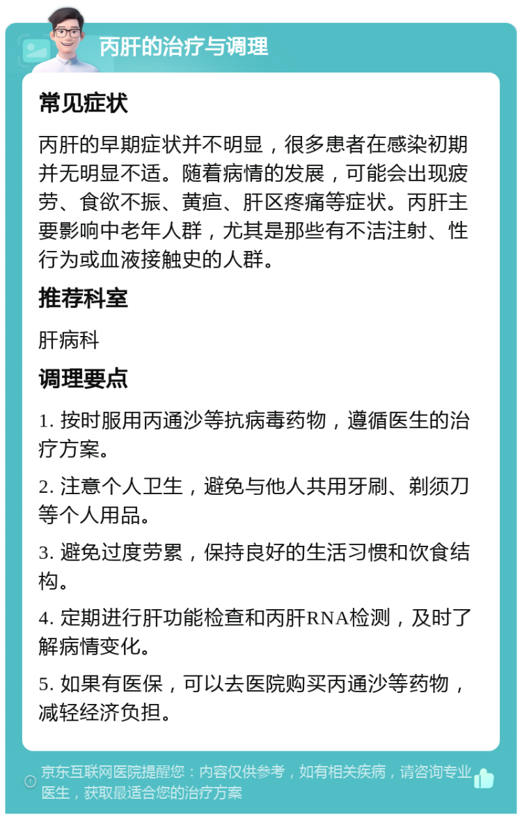 丙肝的治疗与调理 常见症状 丙肝的早期症状并不明显，很多患者在感染初期并无明显不适。随着病情的发展，可能会出现疲劳、食欲不振、黄疸、肝区疼痛等症状。丙肝主要影响中老年人群，尤其是那些有不洁注射、性行为或血液接触史的人群。 推荐科室 肝病科 调理要点 1. 按时服用丙通沙等抗病毒药物，遵循医生的治疗方案。 2. 注意个人卫生，避免与他人共用牙刷、剃须刀等个人用品。 3. 避免过度劳累，保持良好的生活习惯和饮食结构。 4. 定期进行肝功能检查和丙肝RNA检测，及时了解病情变化。 5. 如果有医保，可以去医院购买丙通沙等药物，减轻经济负担。