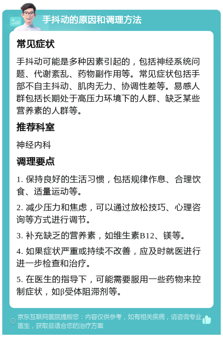 手抖动的原因和调理方法 常见症状 手抖动可能是多种因素引起的，包括神经系统问题、代谢紊乱、药物副作用等。常见症状包括手部不自主抖动、肌肉无力、协调性差等。易感人群包括长期处于高压力环境下的人群、缺乏某些营养素的人群等。 推荐科室 神经内科 调理要点 1. 保持良好的生活习惯，包括规律作息、合理饮食、适量运动等。 2. 减少压力和焦虑，可以通过放松技巧、心理咨询等方式进行调节。 3. 补充缺乏的营养素，如维生素B12、镁等。 4. 如果症状严重或持续不改善，应及时就医进行进一步检查和治疗。 5. 在医生的指导下，可能需要服用一些药物来控制症状，如β受体阻滞剂等。