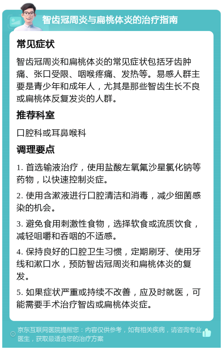 智齿冠周炎与扁桃体炎的治疗指南 常见症状 智齿冠周炎和扁桃体炎的常见症状包括牙齿肿痛、张口受限、咽喉疼痛、发热等。易感人群主要是青少年和成年人，尤其是那些智齿生长不良或扁桃体反复发炎的人群。 推荐科室 口腔科或耳鼻喉科 调理要点 1. 首选输液治疗，使用盐酸左氧氟沙星氯化钠等药物，以快速控制炎症。 2. 使用含漱液进行口腔清洁和消毒，减少细菌感染的机会。 3. 避免食用刺激性食物，选择软食或流质饮食，减轻咀嚼和吞咽的不适感。 4. 保持良好的口腔卫生习惯，定期刷牙、使用牙线和漱口水，预防智齿冠周炎和扁桃体炎的复发。 5. 如果症状严重或持续不改善，应及时就医，可能需要手术治疗智齿或扁桃体炎症。