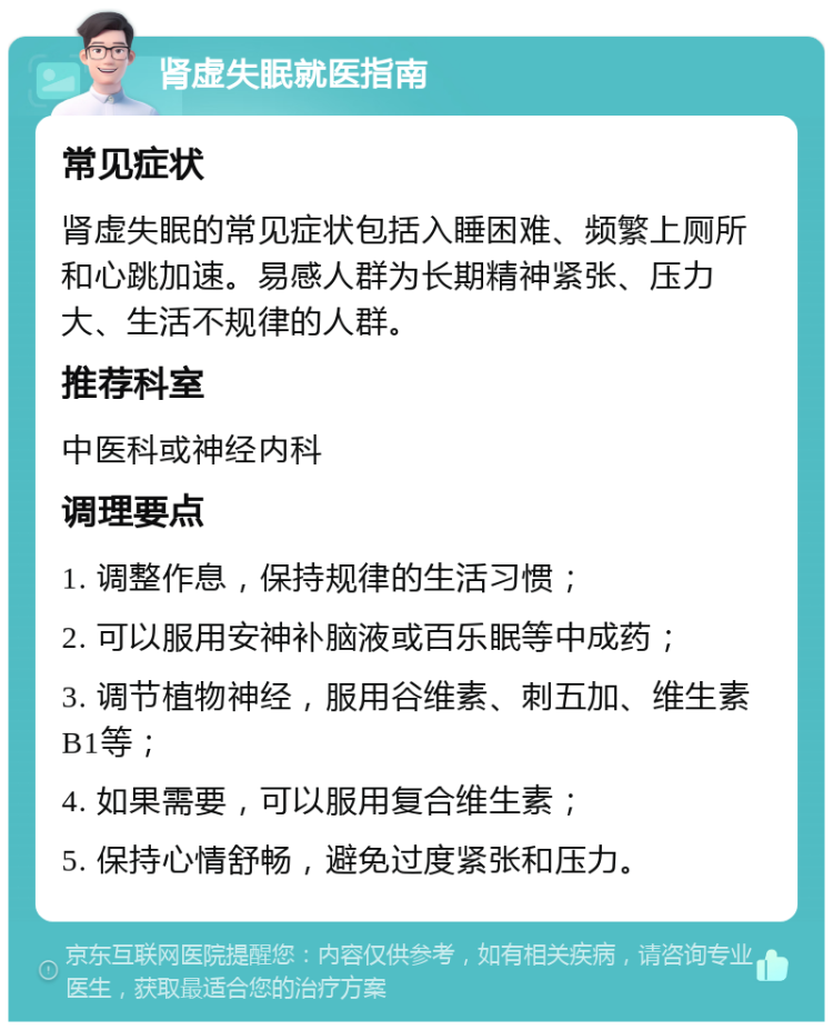 肾虚失眠就医指南 常见症状 肾虚失眠的常见症状包括入睡困难、频繁上厕所和心跳加速。易感人群为长期精神紧张、压力大、生活不规律的人群。 推荐科室 中医科或神经内科 调理要点 1. 调整作息，保持规律的生活习惯； 2. 可以服用安神补脑液或百乐眠等中成药； 3. 调节植物神经，服用谷维素、刺五加、维生素B1等； 4. 如果需要，可以服用复合维生素； 5. 保持心情舒畅，避免过度紧张和压力。