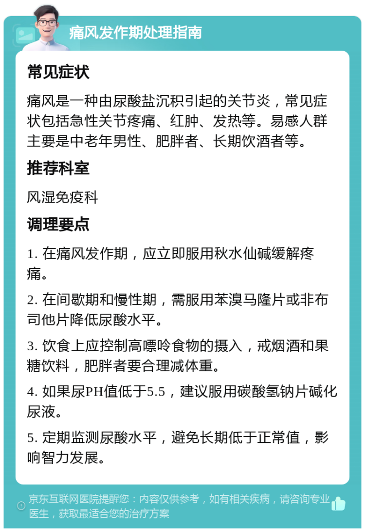 痛风发作期处理指南 常见症状 痛风是一种由尿酸盐沉积引起的关节炎，常见症状包括急性关节疼痛、红肿、发热等。易感人群主要是中老年男性、肥胖者、长期饮酒者等。 推荐科室 风湿免疫科 调理要点 1. 在痛风发作期，应立即服用秋水仙碱缓解疼痛。 2. 在间歇期和慢性期，需服用苯溴马隆片或非布司他片降低尿酸水平。 3. 饮食上应控制高嘌呤食物的摄入，戒烟酒和果糖饮料，肥胖者要合理减体重。 4. 如果尿PH值低于5.5，建议服用碳酸氢钠片碱化尿液。 5. 定期监测尿酸水平，避免长期低于正常值，影响智力发展。