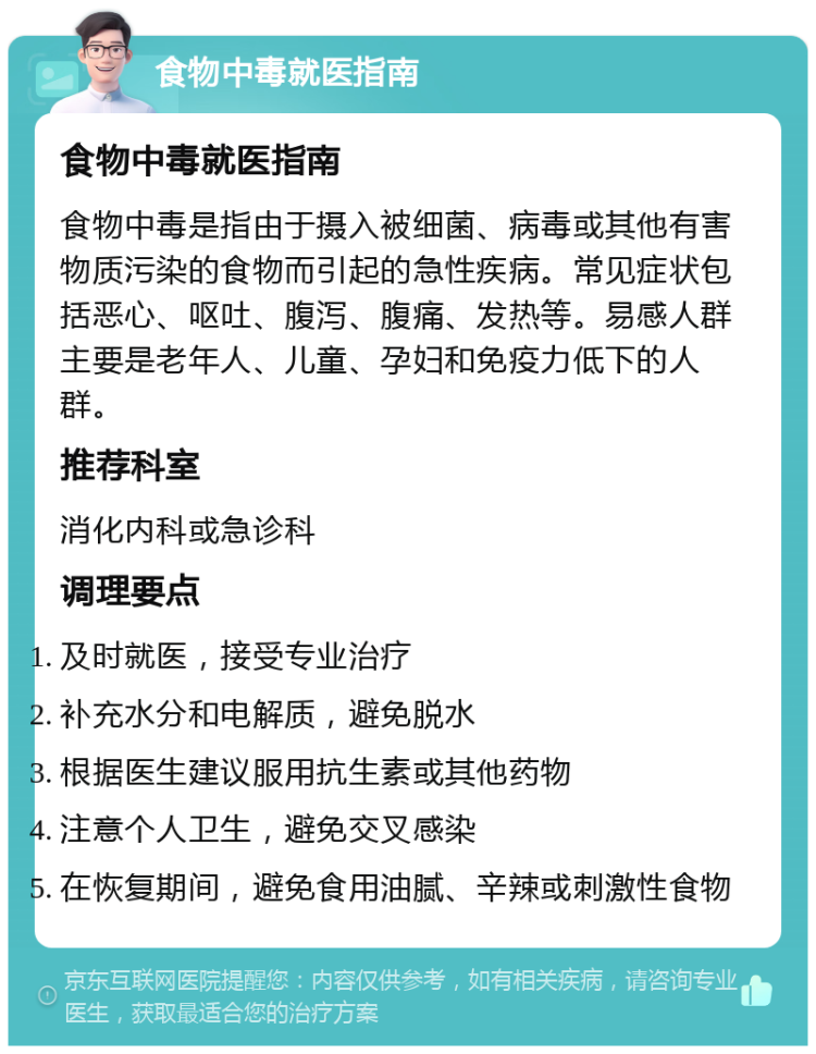 食物中毒就医指南 食物中毒就医指南 食物中毒是指由于摄入被细菌、病毒或其他有害物质污染的食物而引起的急性疾病。常见症状包括恶心、呕吐、腹泻、腹痛、发热等。易感人群主要是老年人、儿童、孕妇和免疫力低下的人群。 推荐科室 消化内科或急诊科 调理要点 及时就医，接受专业治疗 补充水分和电解质，避免脱水 根据医生建议服用抗生素或其他药物 注意个人卫生，避免交叉感染 在恢复期间，避免食用油腻、辛辣或刺激性食物