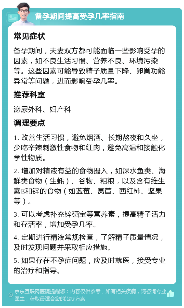 备孕期间提高受孕几率指南 常见症状 备孕期间，夫妻双方都可能面临一些影响受孕的因素，如不良生活习惯、营养不良、环境污染等。这些因素可能导致精子质量下降、卵巢功能异常等问题，进而影响受孕几率。 推荐科室 泌尿外科、妇产科 调理要点 1. 改善生活习惯，避免烟酒、长期熬夜和久坐，少吃辛辣刺激性食物和红肉，避免高温和接触化学性物质。 2. 增加对精液有益的食物摄入，如深水鱼类、海鲜类食物（生蚝）、谷物、粗粮，以及含有维生素E和锌的食物（如蓝莓、莴苣、西红柿、坚果等）。 3. 可以考虑补充锌硒宝等营养素，提高精子活力和存活率，增加受孕几率。 4. 定期进行精液常规检查，了解精子质量情况，及时发现问题并采取相应措施。 5. 如果存在不孕症问题，应及时就医，接受专业的治疗和指导。