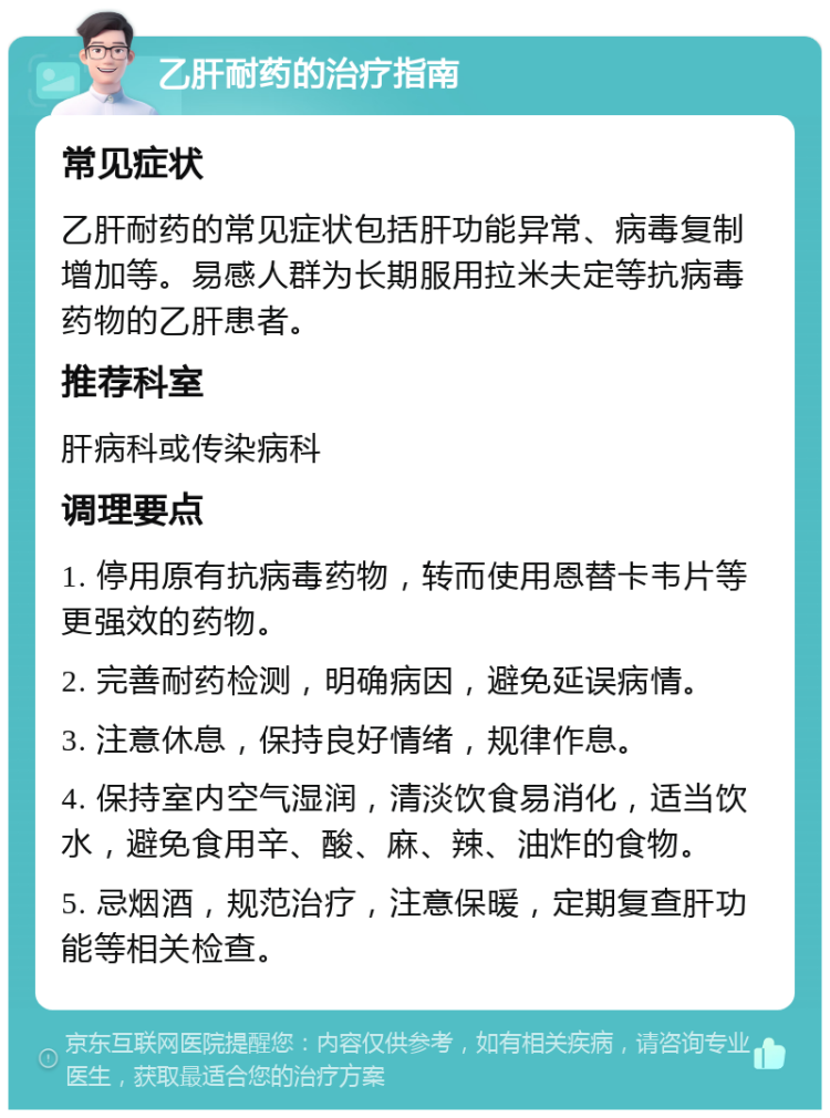 乙肝耐药的治疗指南 常见症状 乙肝耐药的常见症状包括肝功能异常、病毒复制增加等。易感人群为长期服用拉米夫定等抗病毒药物的乙肝患者。 推荐科室 肝病科或传染病科 调理要点 1. 停用原有抗病毒药物，转而使用恩替卡韦片等更强效的药物。 2. 完善耐药检测，明确病因，避免延误病情。 3. 注意休息，保持良好情绪，规律作息。 4. 保持室内空气湿润，清淡饮食易消化，适当饮水，避免食用辛、酸、麻、辣、油炸的食物。 5. 忌烟酒，规范治疗，注意保暖，定期复查肝功能等相关检查。