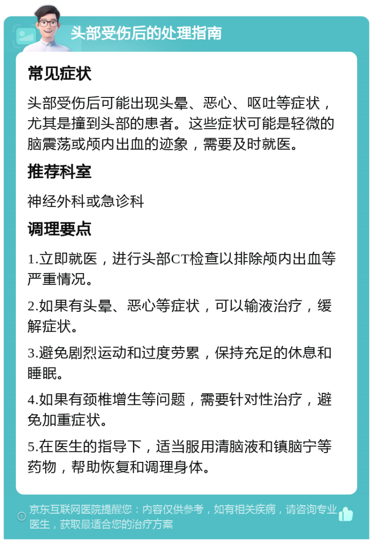 头部受伤后的处理指南 常见症状 头部受伤后可能出现头晕、恶心、呕吐等症状，尤其是撞到头部的患者。这些症状可能是轻微的脑震荡或颅内出血的迹象，需要及时就医。 推荐科室 神经外科或急诊科 调理要点 1.立即就医，进行头部CT检查以排除颅内出血等严重情况。 2.如果有头晕、恶心等症状，可以输液治疗，缓解症状。 3.避免剧烈运动和过度劳累，保持充足的休息和睡眠。 4.如果有颈椎增生等问题，需要针对性治疗，避免加重症状。 5.在医生的指导下，适当服用清脑液和镇脑宁等药物，帮助恢复和调理身体。