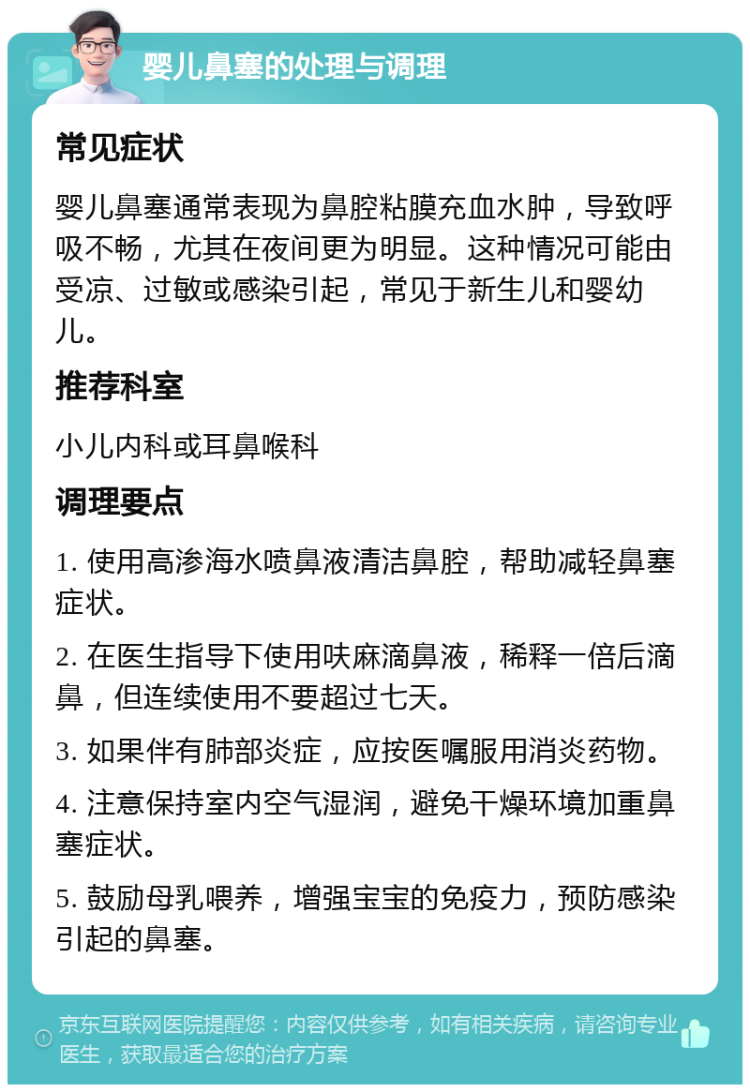 婴儿鼻塞的处理与调理 常见症状 婴儿鼻塞通常表现为鼻腔粘膜充血水肿，导致呼吸不畅，尤其在夜间更为明显。这种情况可能由受凉、过敏或感染引起，常见于新生儿和婴幼儿。 推荐科室 小儿内科或耳鼻喉科 调理要点 1. 使用高渗海水喷鼻液清洁鼻腔，帮助减轻鼻塞症状。 2. 在医生指导下使用呋麻滴鼻液，稀释一倍后滴鼻，但连续使用不要超过七天。 3. 如果伴有肺部炎症，应按医嘱服用消炎药物。 4. 注意保持室内空气湿润，避免干燥环境加重鼻塞症状。 5. 鼓励母乳喂养，增强宝宝的免疫力，预防感染引起的鼻塞。