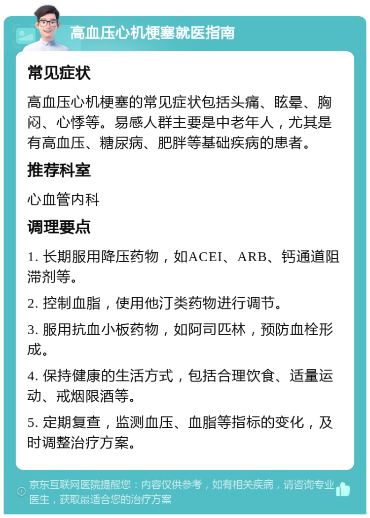 高血压心机梗塞就医指南 常见症状 高血压心机梗塞的常见症状包括头痛、眩晕、胸闷、心悸等。易感人群主要是中老年人，尤其是有高血压、糖尿病、肥胖等基础疾病的患者。 推荐科室 心血管内科 调理要点 1. 长期服用降压药物，如ACEI、ARB、钙通道阻滞剂等。 2. 控制血脂，使用他汀类药物进行调节。 3. 服用抗血小板药物，如阿司匹林，预防血栓形成。 4. 保持健康的生活方式，包括合理饮食、适量运动、戒烟限酒等。 5. 定期复查，监测血压、血脂等指标的变化，及时调整治疗方案。