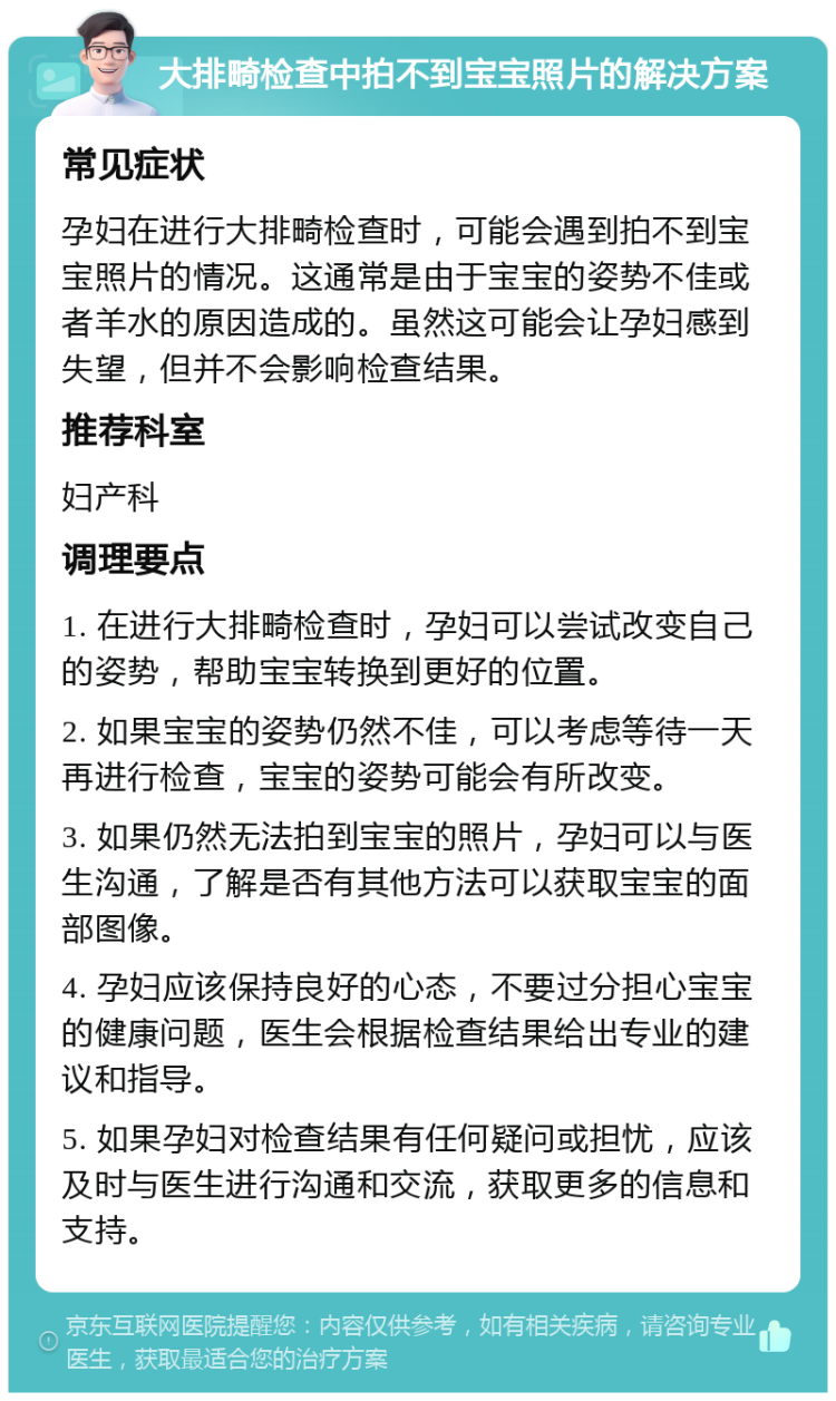 大排畸检查中拍不到宝宝照片的解决方案 常见症状 孕妇在进行大排畸检查时，可能会遇到拍不到宝宝照片的情况。这通常是由于宝宝的姿势不佳或者羊水的原因造成的。虽然这可能会让孕妇感到失望，但并不会影响检查结果。 推荐科室 妇产科 调理要点 1. 在进行大排畸检查时，孕妇可以尝试改变自己的姿势，帮助宝宝转换到更好的位置。 2. 如果宝宝的姿势仍然不佳，可以考虑等待一天再进行检查，宝宝的姿势可能会有所改变。 3. 如果仍然无法拍到宝宝的照片，孕妇可以与医生沟通，了解是否有其他方法可以获取宝宝的面部图像。 4. 孕妇应该保持良好的心态，不要过分担心宝宝的健康问题，医生会根据检查结果给出专业的建议和指导。 5. 如果孕妇对检查结果有任何疑问或担忧，应该及时与医生进行沟通和交流，获取更多的信息和支持。