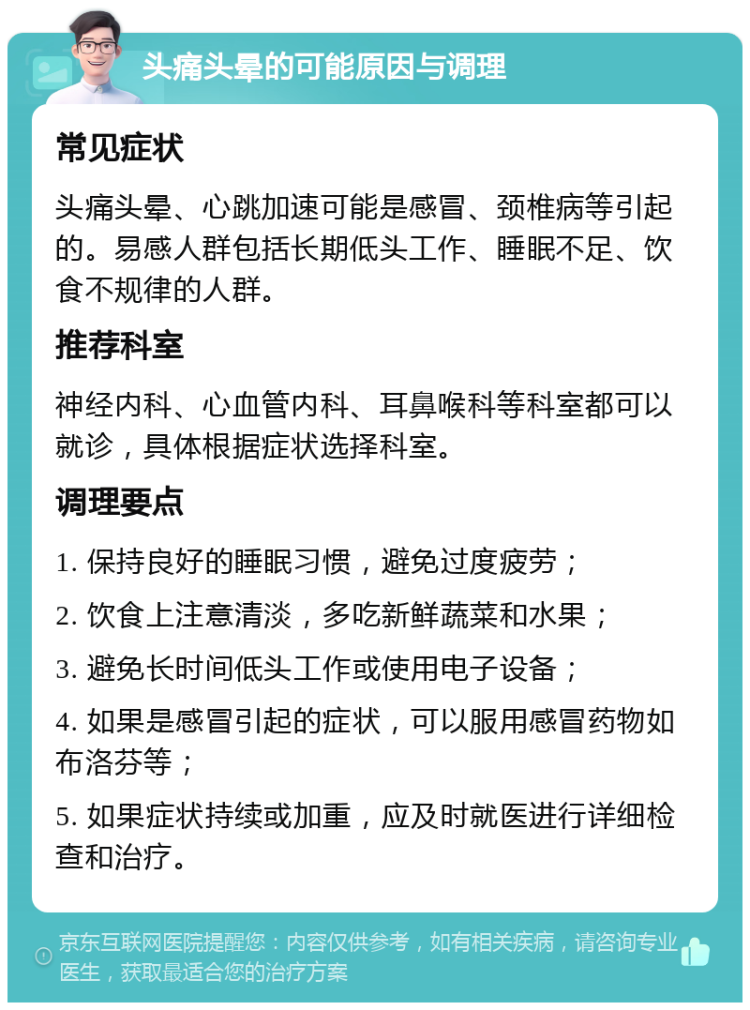 头痛头晕的可能原因与调理 常见症状 头痛头晕、心跳加速可能是感冒、颈椎病等引起的。易感人群包括长期低头工作、睡眠不足、饮食不规律的人群。 推荐科室 神经内科、心血管内科、耳鼻喉科等科室都可以就诊，具体根据症状选择科室。 调理要点 1. 保持良好的睡眠习惯，避免过度疲劳； 2. 饮食上注意清淡，多吃新鲜蔬菜和水果； 3. 避免长时间低头工作或使用电子设备； 4. 如果是感冒引起的症状，可以服用感冒药物如布洛芬等； 5. 如果症状持续或加重，应及时就医进行详细检查和治疗。